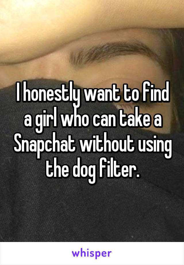 I honestly want to find a girl who can take a Snapchat without using the dog filter.