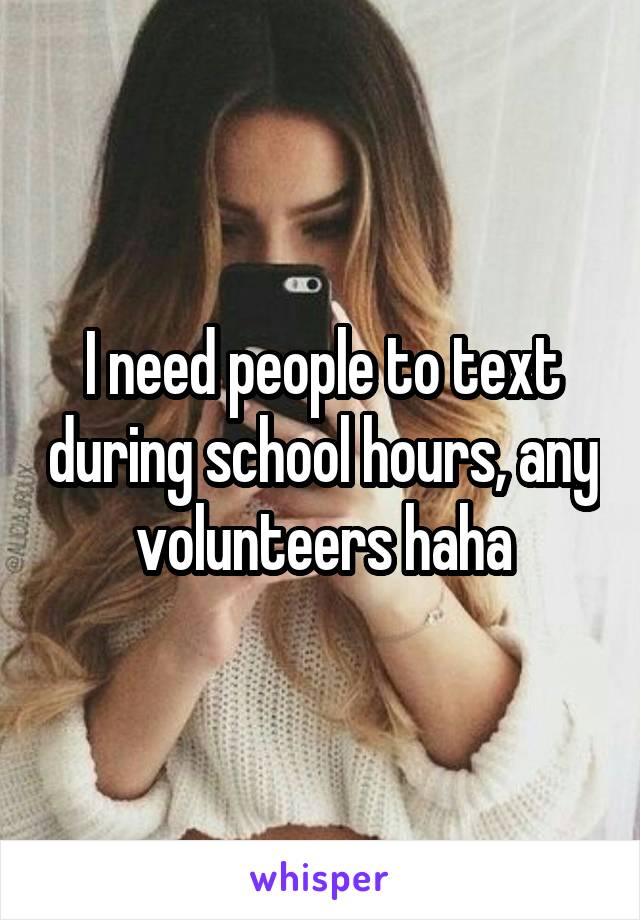 I need people to text during school hours, any volunteers haha