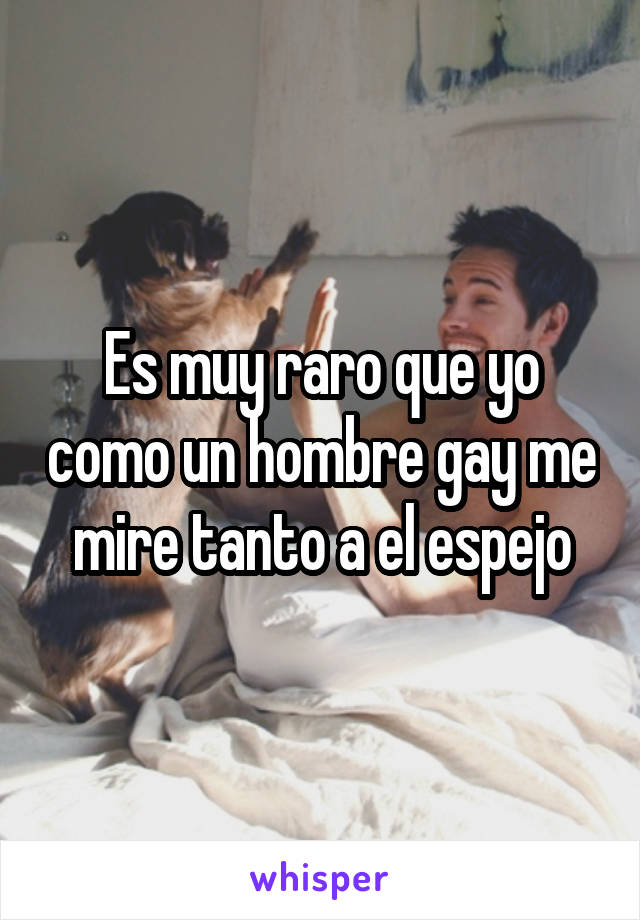 Es muy raro que yo como un hombre gay me mire tanto a el espejo