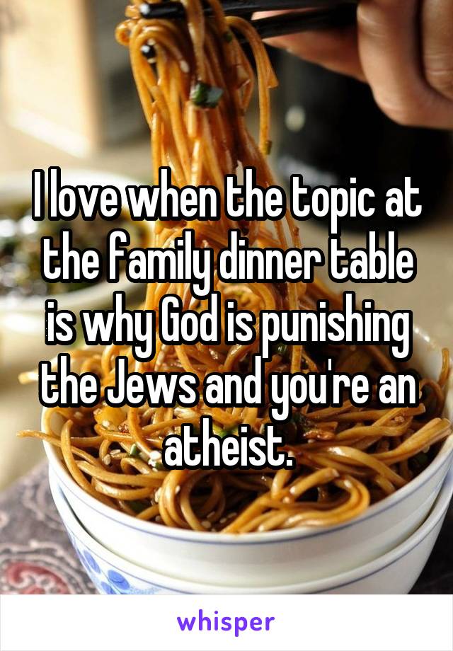 I love when the topic at the family dinner table is why God is punishing the Jews and you're an atheist.