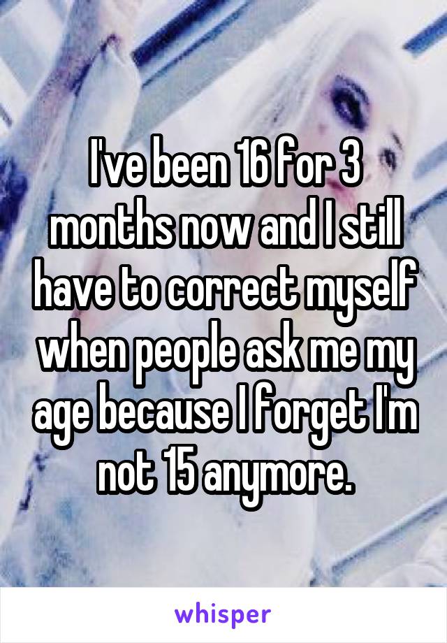 I've been 16 for 3 months now and I still have to correct myself when people ask me my age because I forget I'm not 15 anymore.