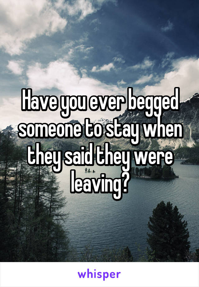 Have you ever begged someone to stay when they said they were leaving?