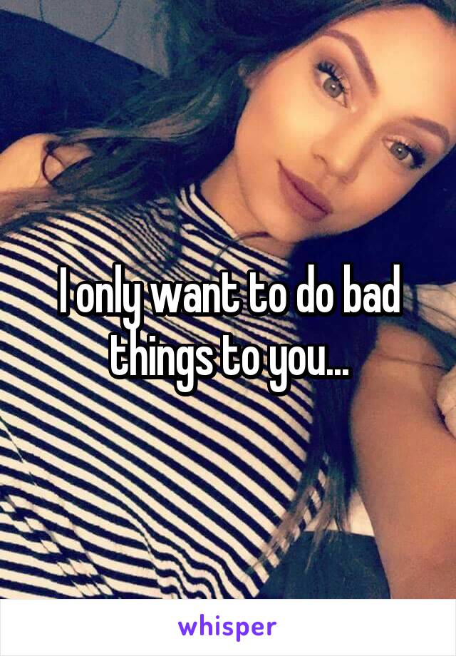 I only want to do bad things to you...