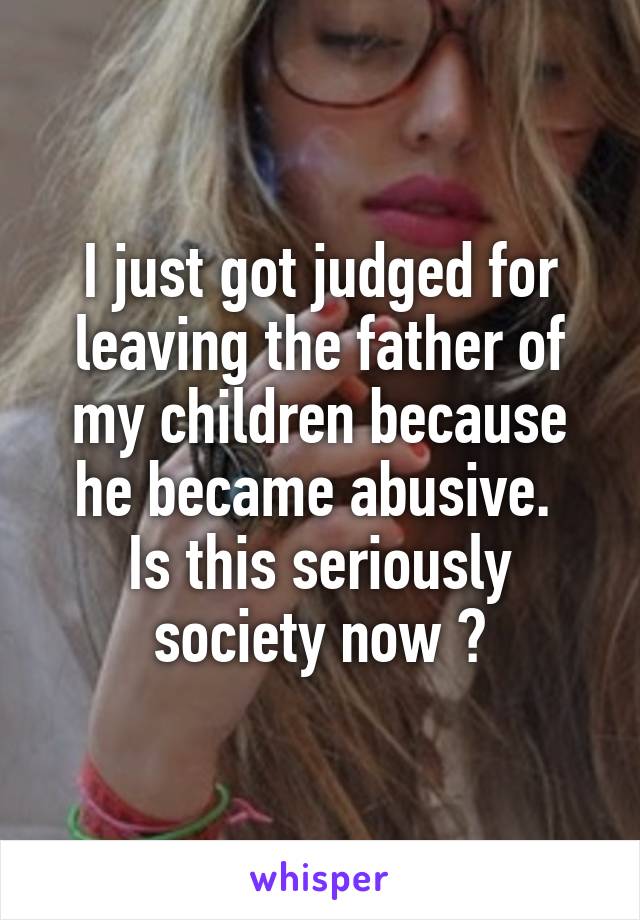 I just got judged for leaving the father of my children because he became abusive. 
Is this seriously society now ?