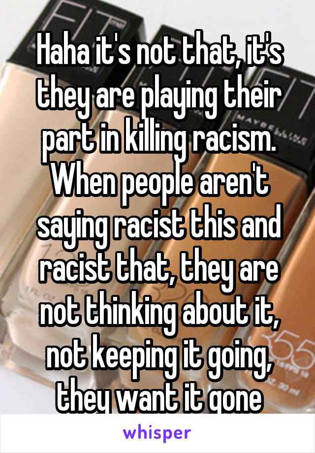 Haha it's not that, it's they are playing their part in killing racism. When people aren't saying racist this and racist that, they are not thinking about it, not keeping it going, they want it gone