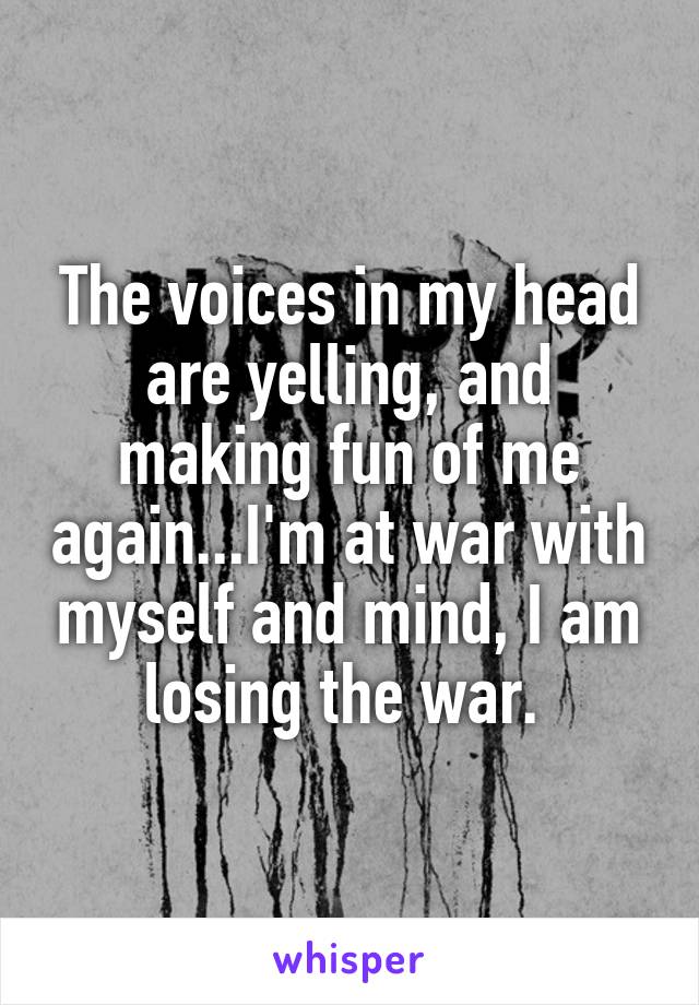 The voices in my head are yelling, and making fun of me again...I'm at war with myself and mind, I am losing the war. 