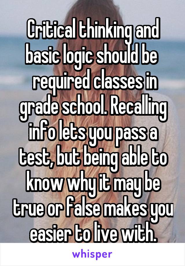 Critical thinking and basic logic should be 
 required classes in grade school. Recalling info lets you pass a test, but being able to know why it may be true or false makes you easier to live with.