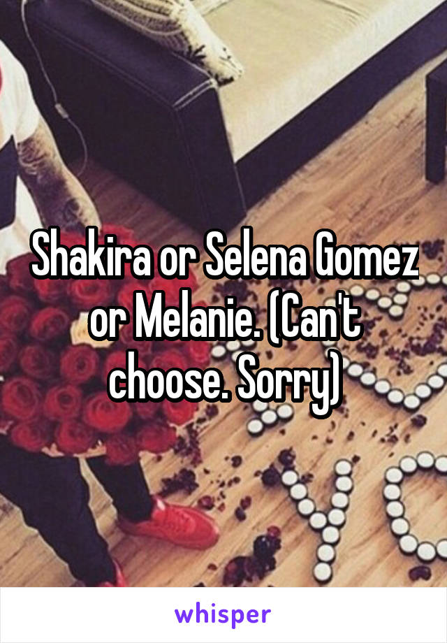 Shakira or Selena Gomez or Melanie. (Can't choose. Sorry)