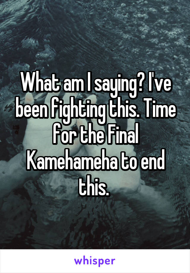 What am I saying? I've been fighting this. Time for the Final Kamehameha to end this. 