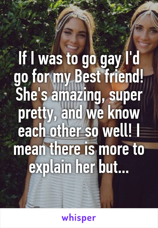 If I was to go gay I'd go for my Best friend! She's amazing, super pretty, and we know each other so well! I mean there is more to explain her but...