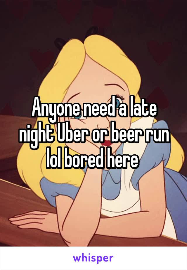 Anyone need a late night Uber or beer run lol bored here 