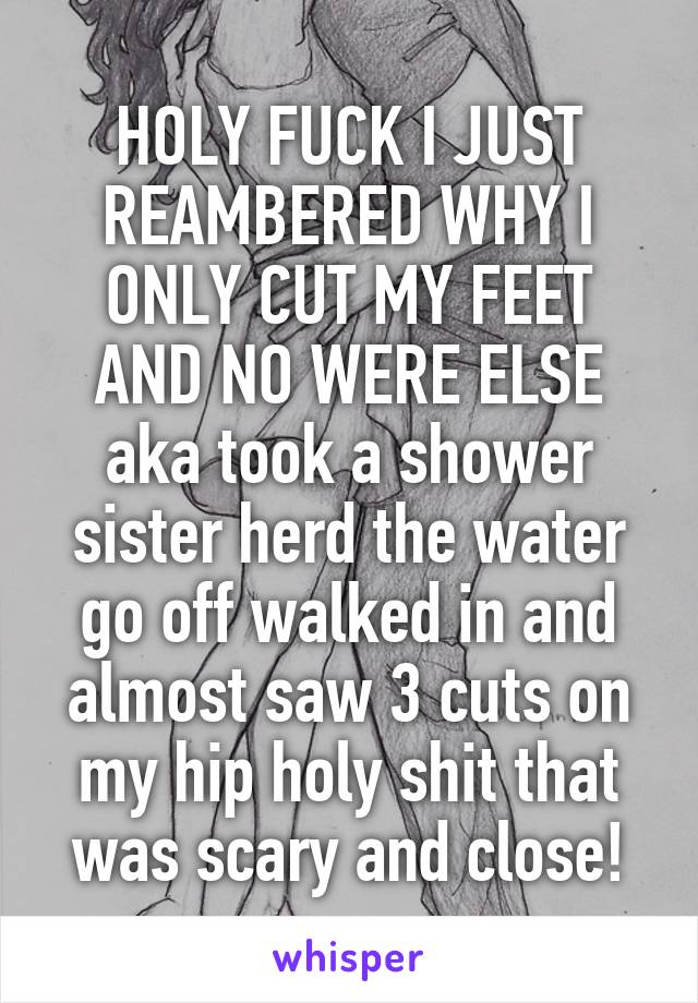 HOLY FUCK I JUST REAMBERED WHY I ONLY CUT MY FEET AND NO WERE ELSE aka took a shower sister herd the water go off walked in and almost saw 3 cuts on my hip holy shit that was scary and close!