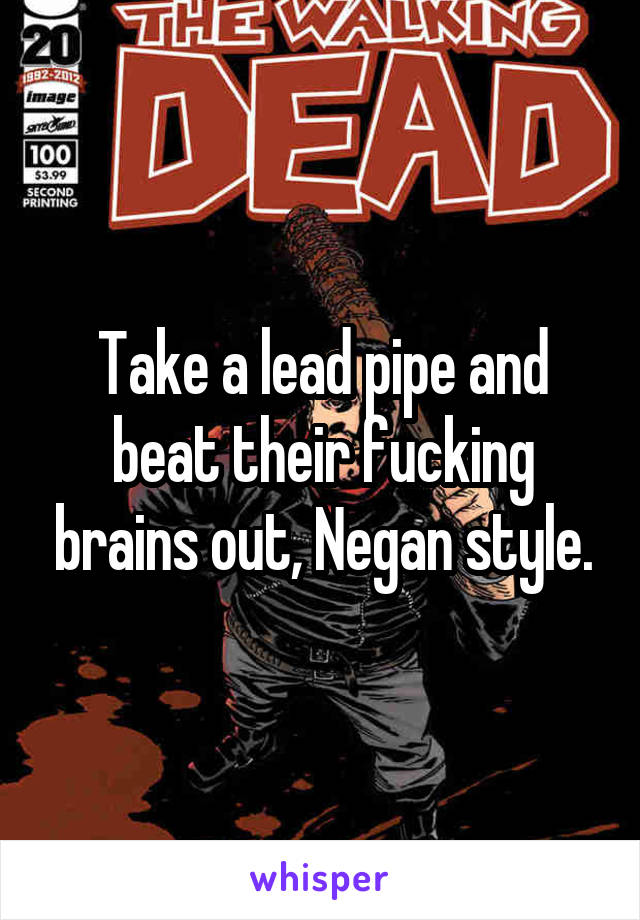 Take a lead pipe and beat their fucking brains out, Negan style.