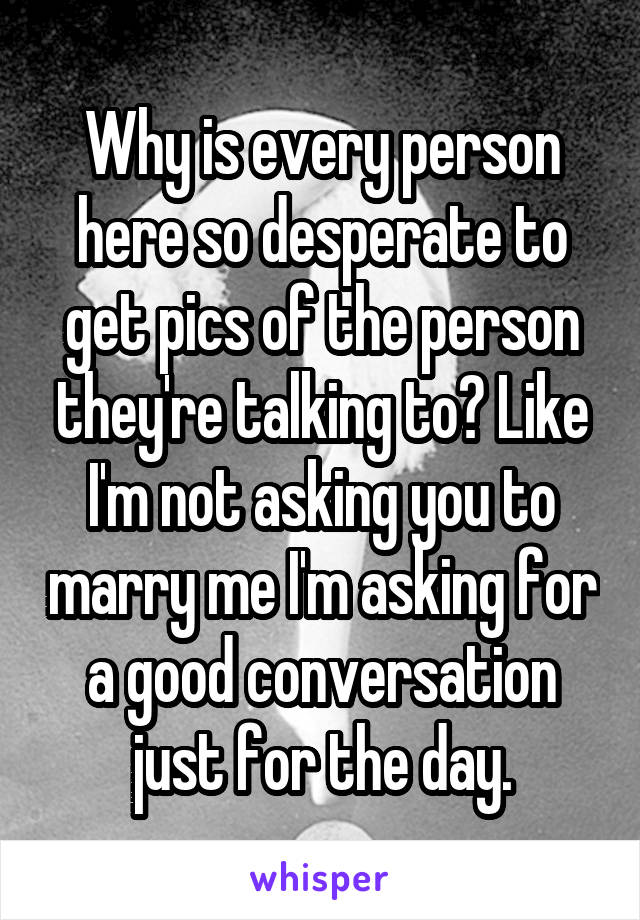 Why is every person here so desperate to get pics of the person they're talking to? Like I'm not asking you to marry me I'm asking for a good conversation just for the day.