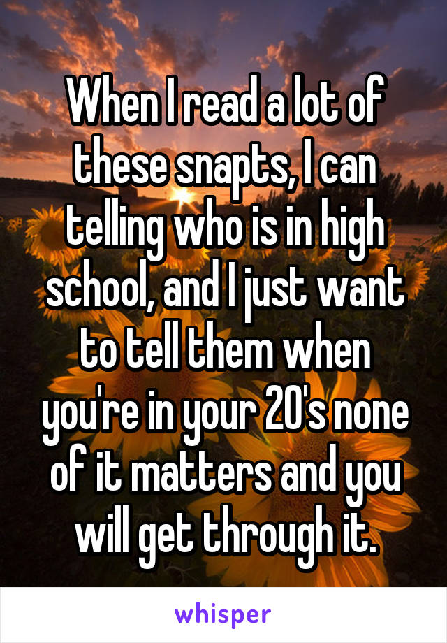 When I read a lot of these snapts, I can telling who is in high school, and I just want to tell them when you're in your 20's none of it matters and you will get through it.