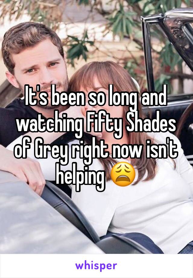 It's been so long and watching Fifty Shades of Grey right now isn't helping 😩