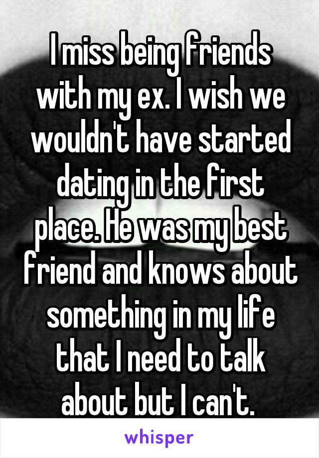 I miss being friends with my ex. I wish we wouldn't have started dating in the first place. He was my best friend and knows about something in my life that I need to talk about but I can't. 