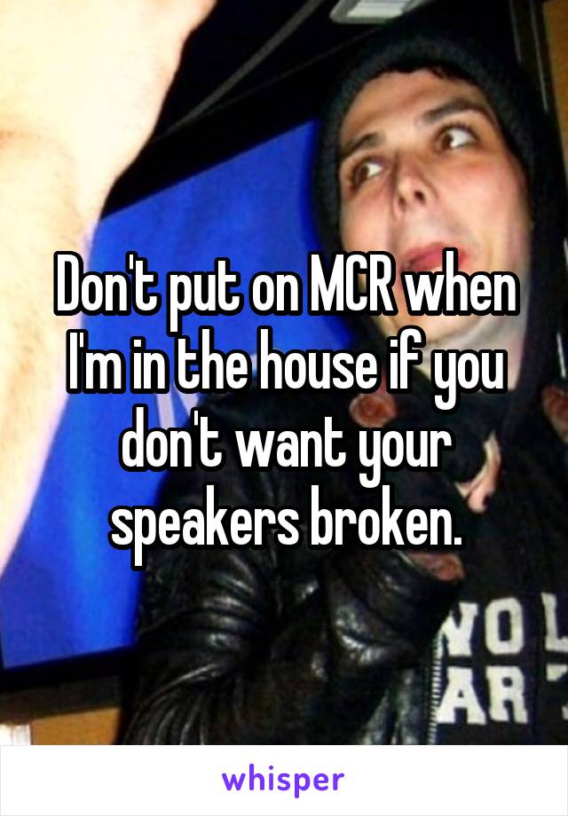 Don't put on MCR when I'm in the house if you don't want your speakers broken.