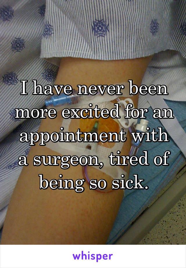 I have never been more excited for an appointment with a surgeon, tired of being so sick.