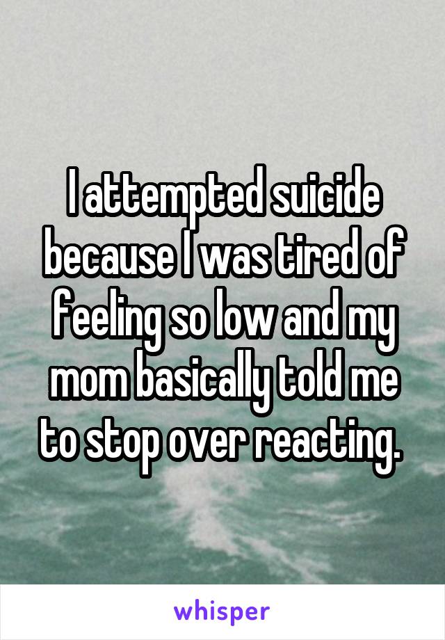 I attempted suicide because I was tired of feeling so low and my mom basically told me to stop over reacting. 