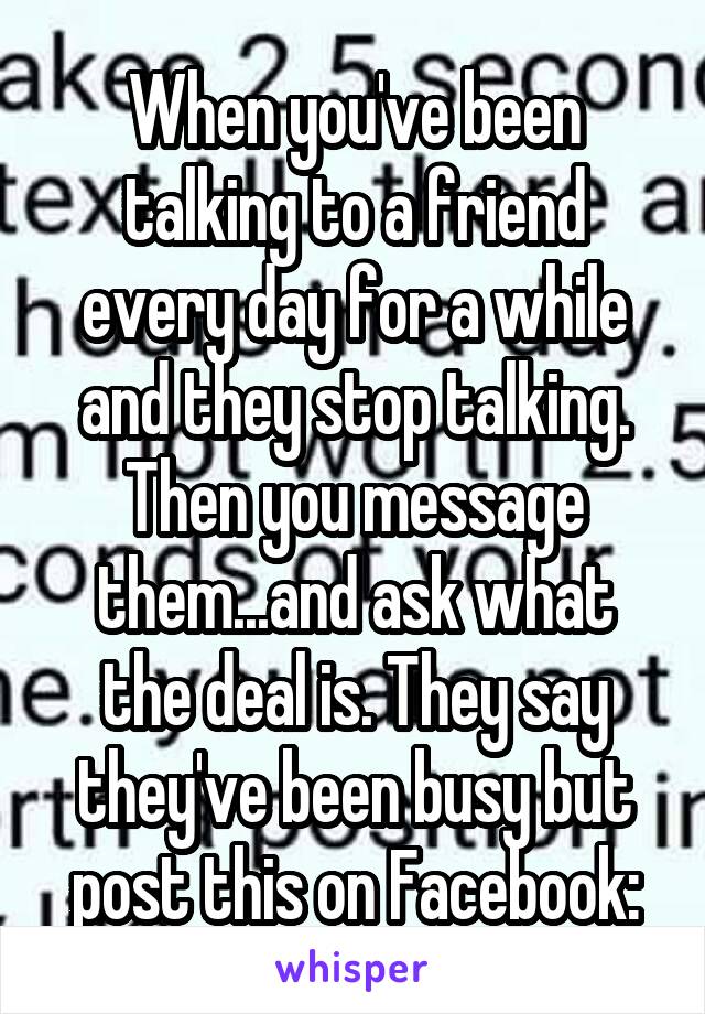 When you've been talking to a friend every day for a while and they stop talking. Then you message them...and ask what the deal is. They say they've been busy but post this on Facebook: