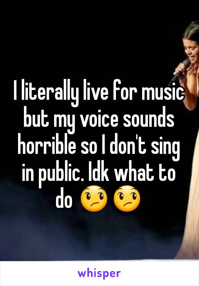 I literally live for music but my voice sounds horrible so I don't sing in public. Idk what to do 😞😞