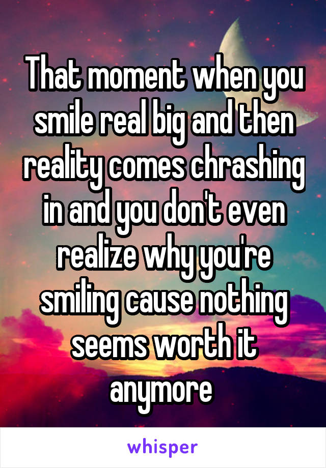 That moment when you smile real big and then reality comes chrashing in and you don't even realize why you're smiling cause nothing seems worth it anymore 