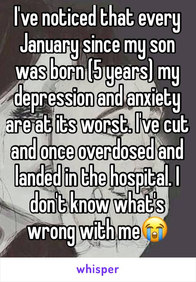 I've noticed that every January since my son was born (5 years) my depression and anxiety are at its worst. I've cut and once overdosed and landed in the hospital. I don't know what's wrong with me😭