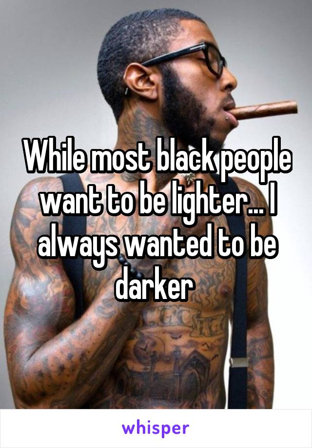 While most black people want to be lighter... I always wanted to be darker 