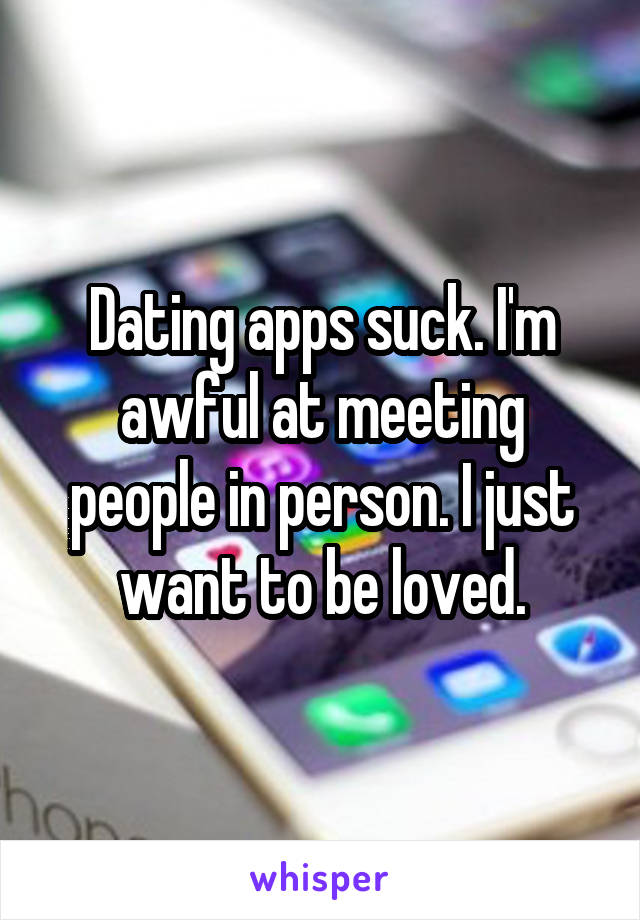 Dating apps suck. I'm awful at meeting people in person. I just want to be loved.