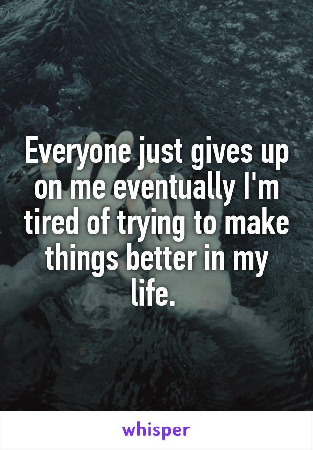 Everyone just gives up on me eventually I'm tired of trying to make things better in my life. 