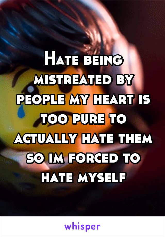 Hate being mistreated by people my heart is too pure to actually hate them so im forced to hate myself