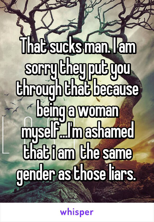 That sucks man. I am sorry they put you through that because being a woman myself...I'm ashamed that i am  the same gender as those liars. 