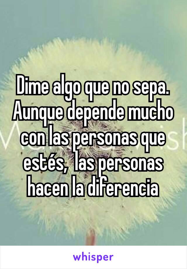 Dime algo que no sepa.
Aunque depende mucho con las personas que estés,  las personas hacen la diferencia