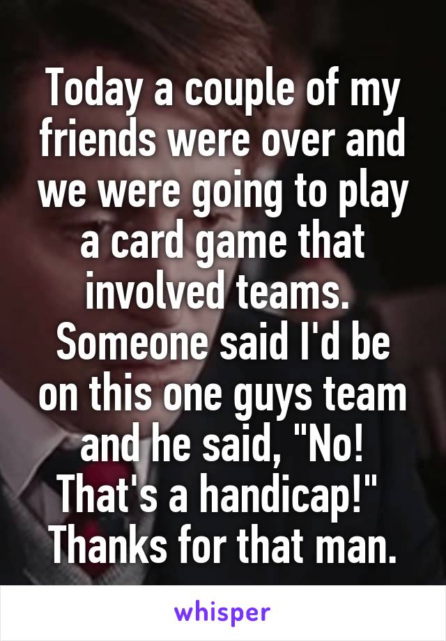 Today a couple of my friends were over and we were going to play a card game that involved teams. 
Someone said I'd be on this one guys team and he said, "No! That's a handicap!" 
Thanks for that man.