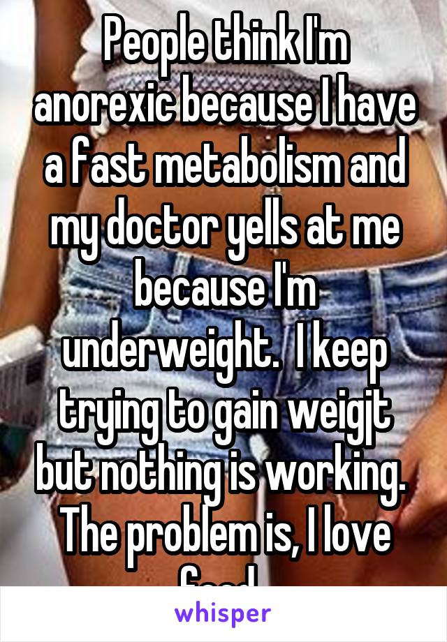 People think I'm anorexic because I have a fast metabolism and my doctor yells at me because I'm underweight.  I keep trying to gain weigjt but nothing is working.  The problem is, I love food. 