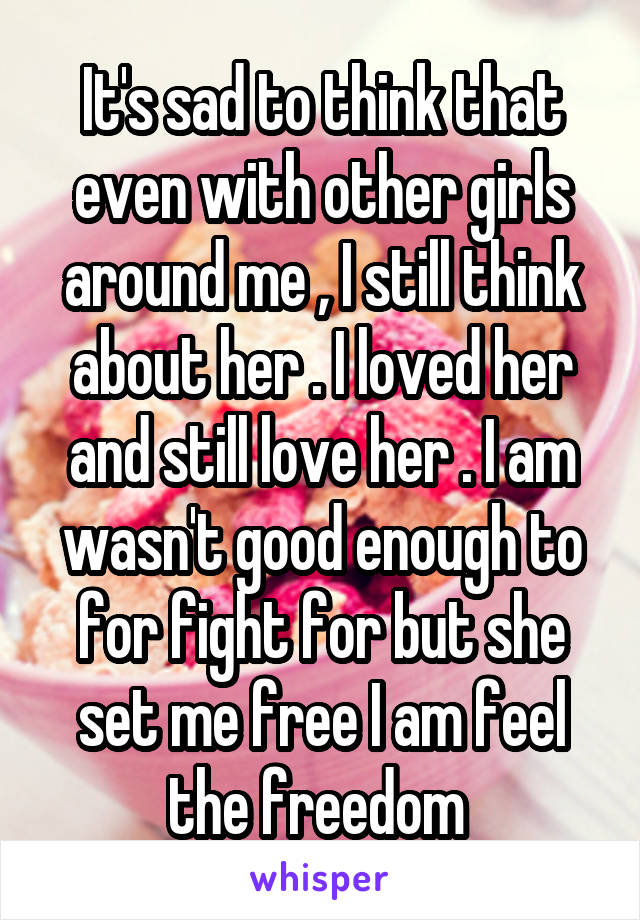 It's sad to think that even with other girls around me , I still think about her . I loved her and still love her . I am wasn't good enough to for fight for but she set me free I am feel the freedom 