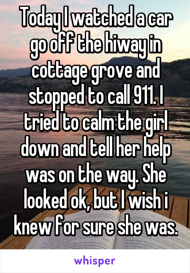 Today I watched a car go off the hiway in cottage grove and stopped to call 911. I tried to calm the girl down and tell her help was on the way. She looked ok, but I wish i knew for sure she was. 