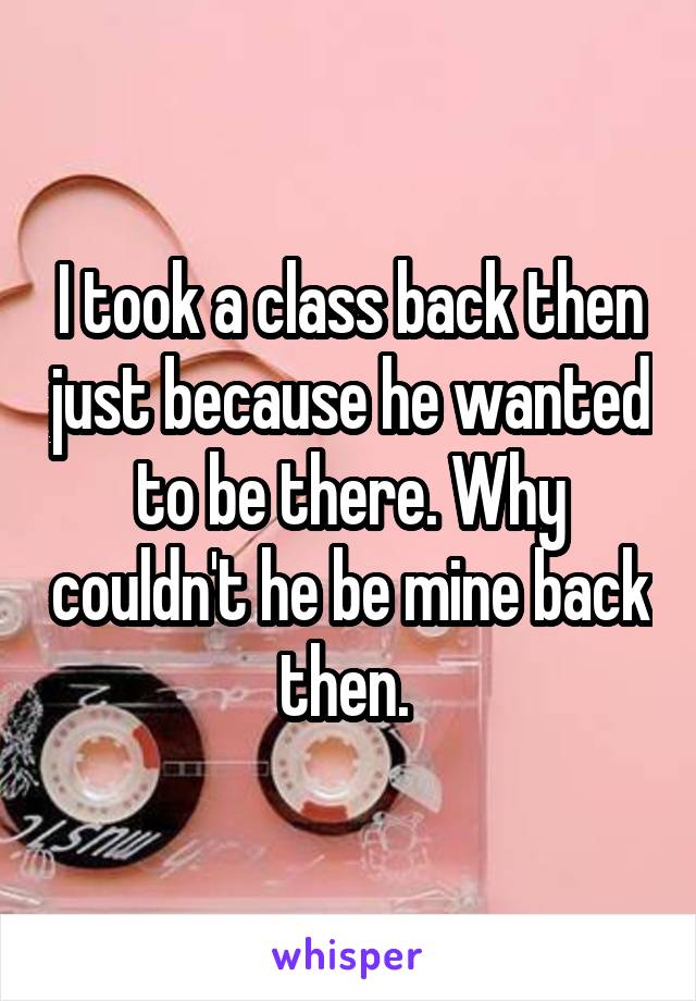 I took a class back then just because he wanted to be there. Why couldn't he be mine back then. 