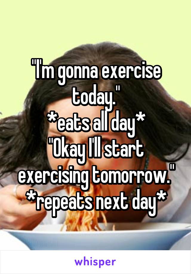 "I'm gonna exercise today."
*eats all day*
"Okay I'll start exercising tomorrow."
*repeats next day*