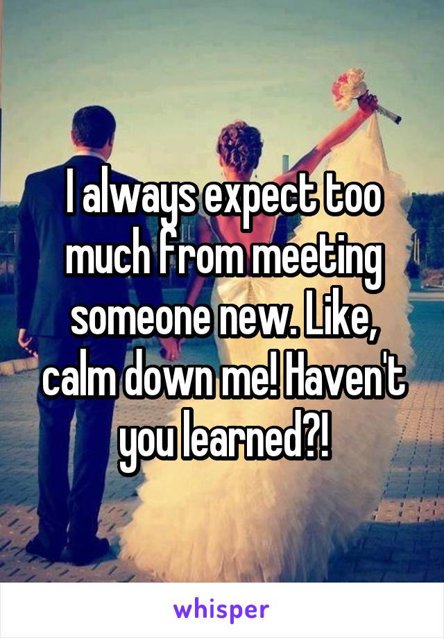 I always expect too much from meeting someone new. Like, calm down me! Haven't you learned?!