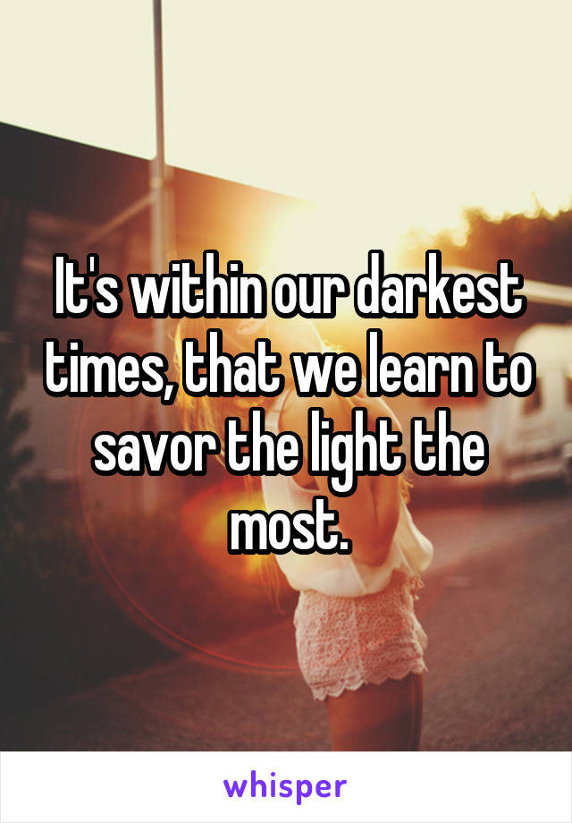 It's within our darkest times, that we learn to savor the light the most.