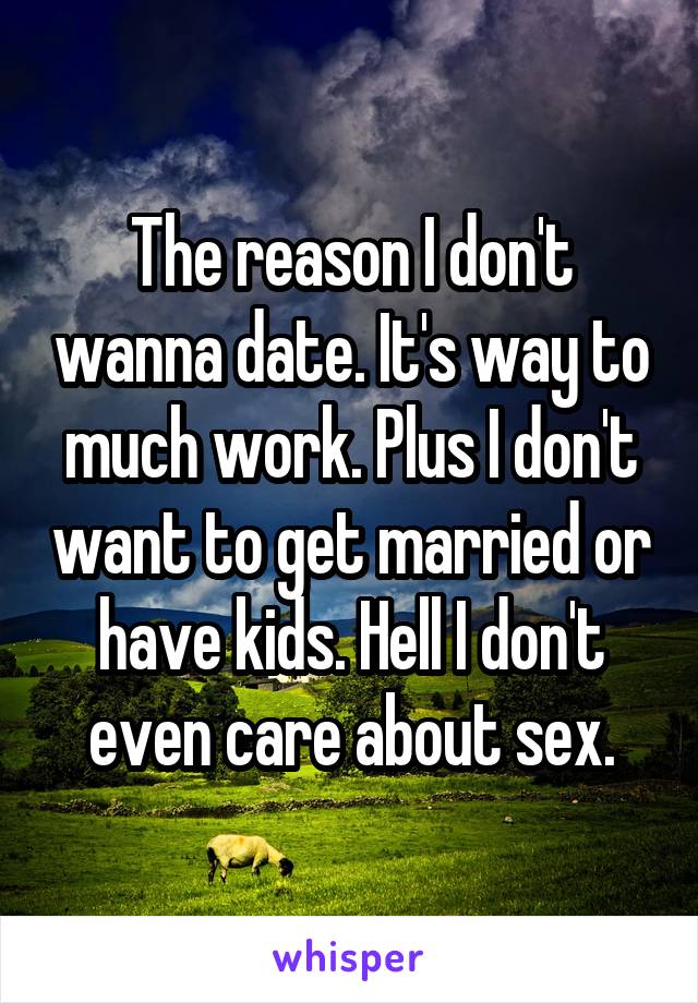 The reason I don't wanna date. It's way to much work. Plus I don't want to get married or have kids. Hell I don't even care about sex.