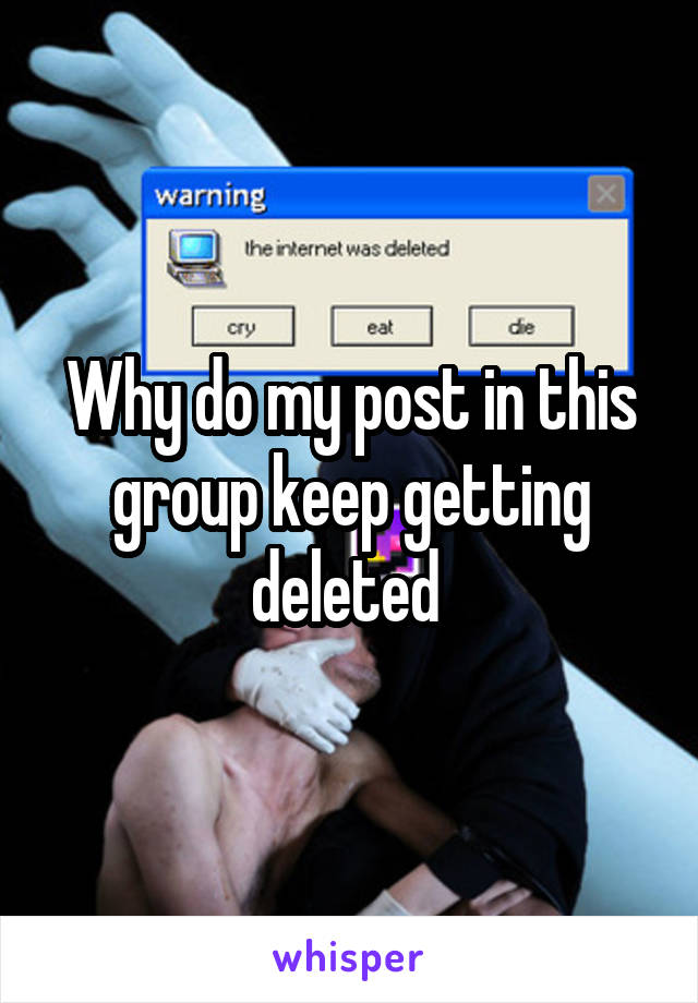 Why do my post in this group keep getting deleted 