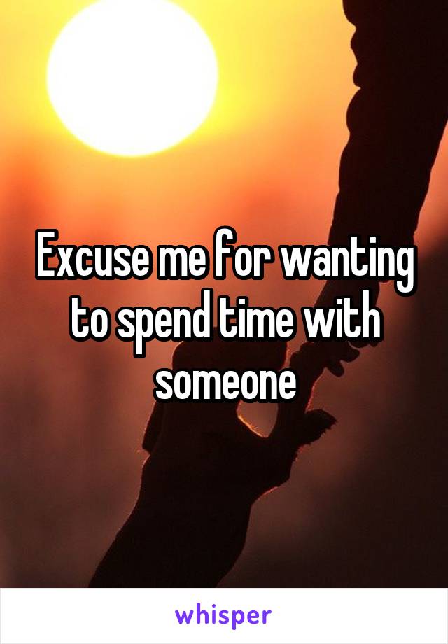 Excuse me for wanting to spend time with someone