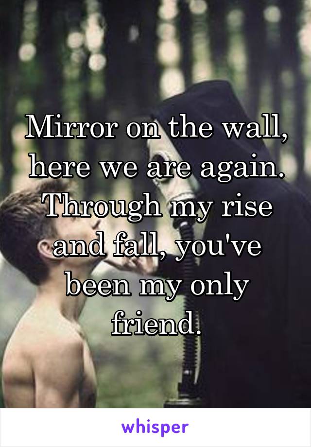 Mirror on the wall, here we are again. Through my rise and fall, you've been my only friend.