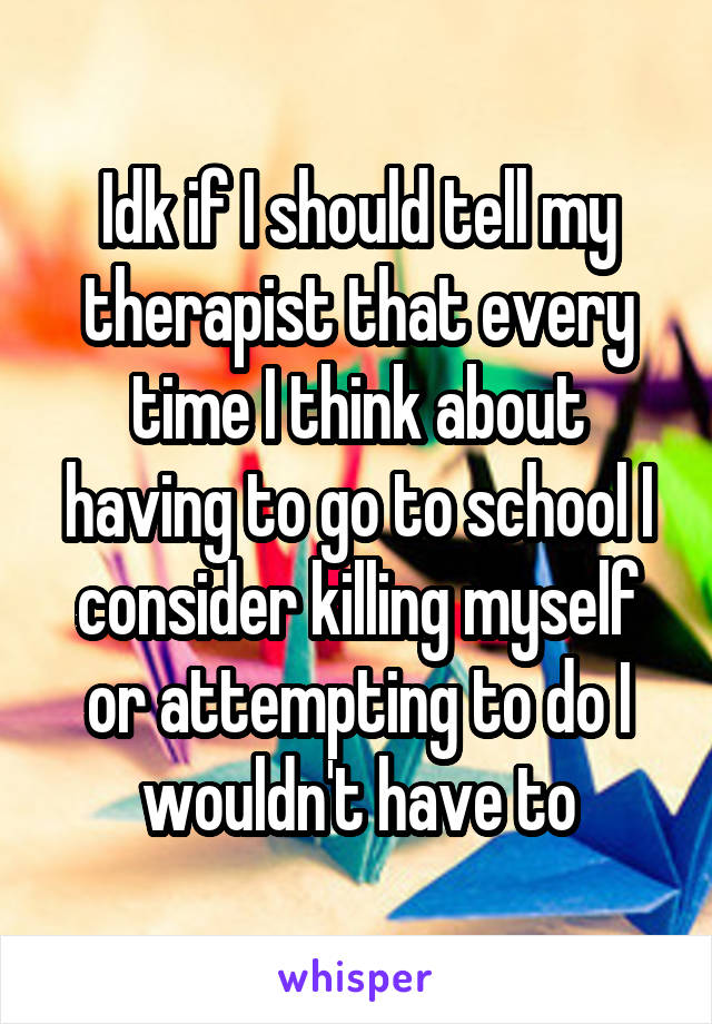 Idk if I should tell my therapist that every time I think about having to go to school I consider killing myself or attempting to do I wouldn't have to