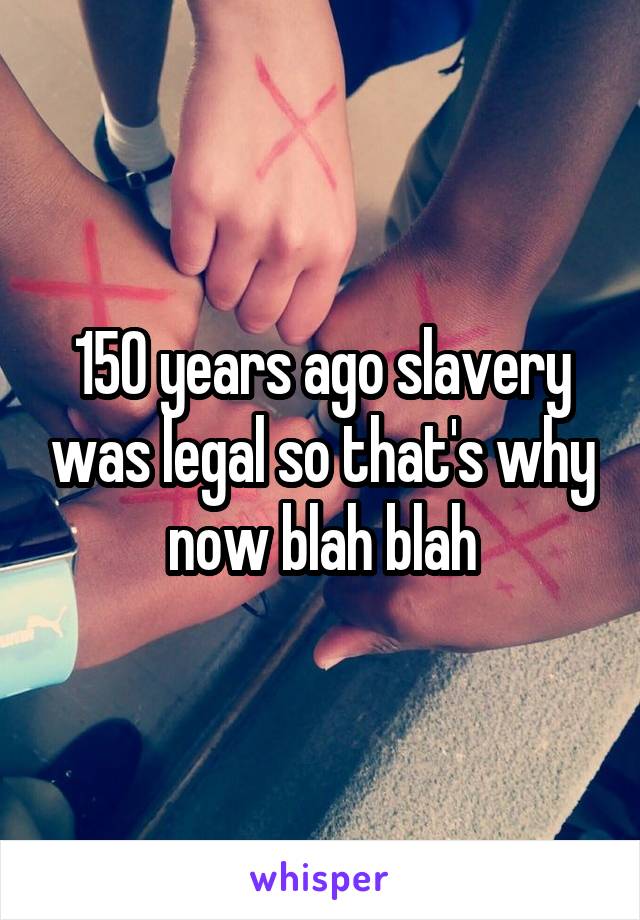 150 years ago slavery was legal so that's why now blah blah