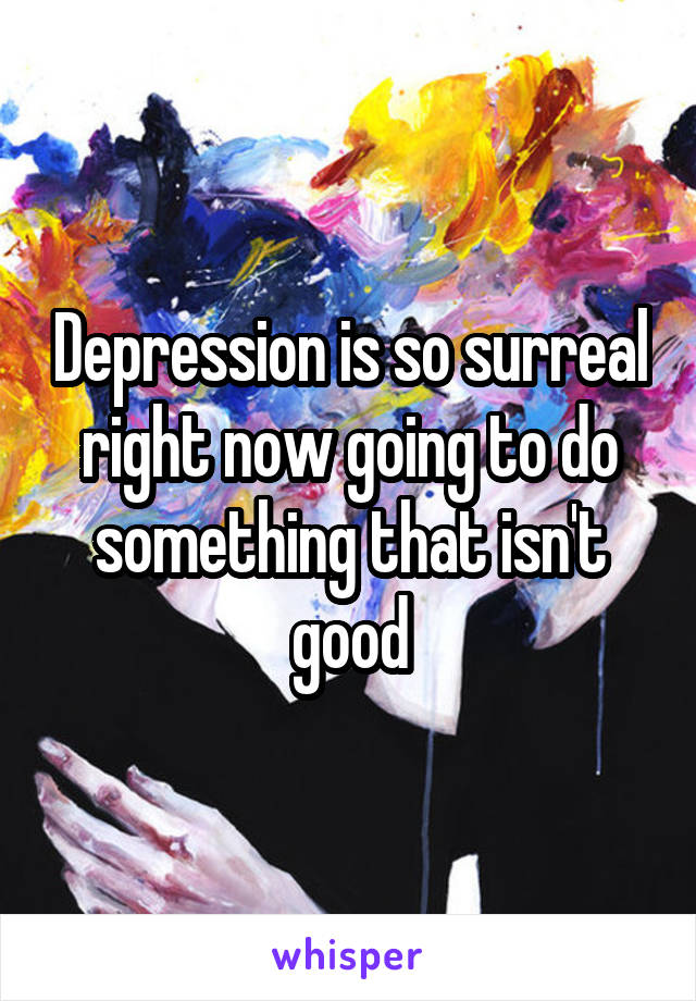 Depression is so surreal right now going to do something that isn't good