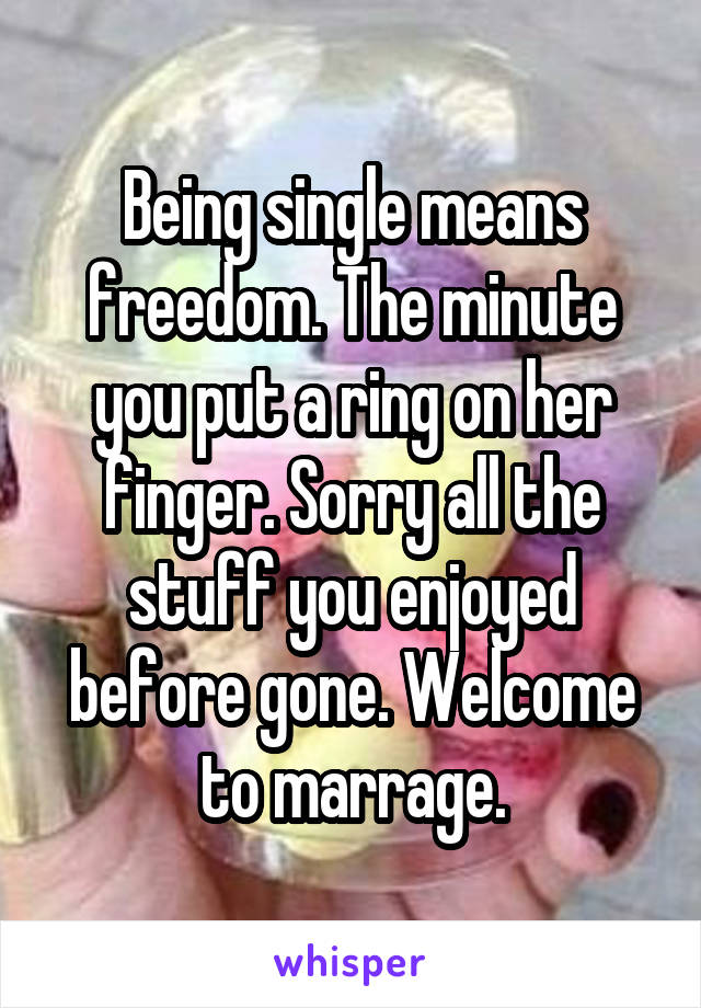 Being single means freedom. The minute you put a ring on her finger. Sorry all the stuff you enjoyed before gone. Welcome to marrage.